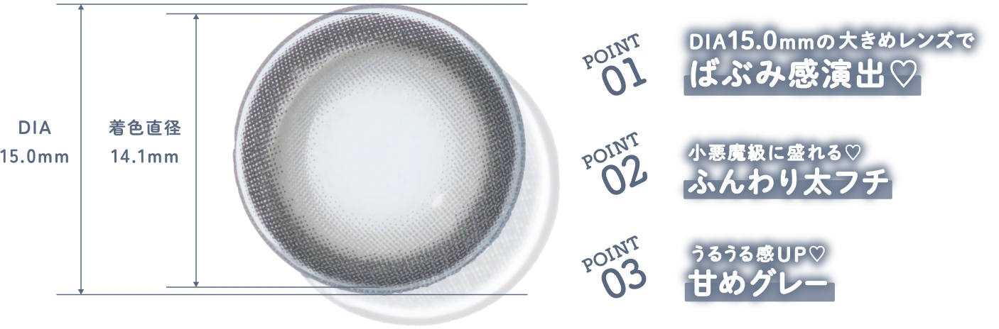 POINT 01 DIA15.0mm の大きめレンズで ばぶみ感演出♡ POINT 02 小悪魔級に盛れる♡ ふんわり太フチ POINT 03 うるうる感UP♡ 甘めグレー
