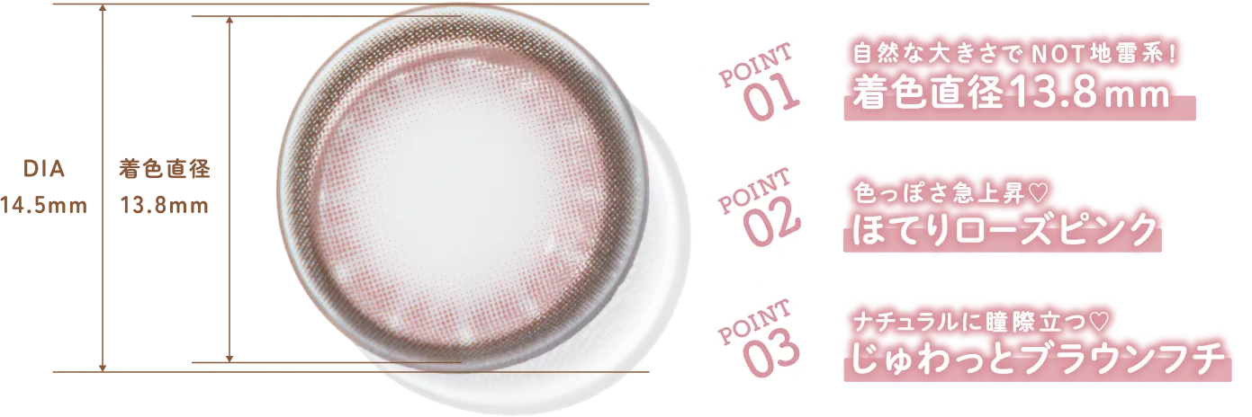 POINT 01 自然な大きさで NOT 地雷系! 着色直径 13.8mm POINT 02 色っぽさ急上昇♡ ほてりローズピンク POINT 03 ナチュラルに瞳際立つ♡ じゅわっとブラウンフチ