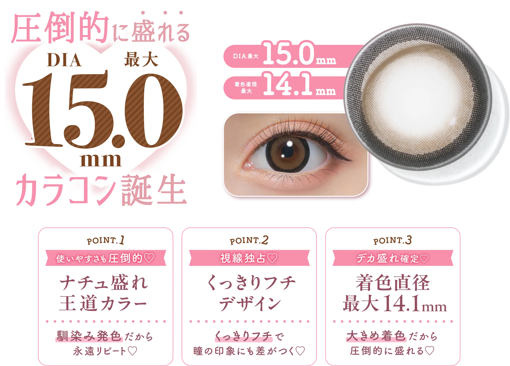 圧倒的に盛れる DIA 最大 15.0 mm カラコン誕生 DIA 最大 15.0 mm 着色直径 最大 14.1 mm POINT.1 使いやすさも圧倒的♡ ナチュ盛れ王道カラー 馴染み発色だから 永遠リピート♡ POINT.2 視線独占♡ くっきりフチデザイン くっきりフチで 瞳の印象にも差がつく♡ POINT.3 デカ盛れ確定♡ 着色直径 最大14.1mm 大きめ着色だから 圧倒的に盛れる♡