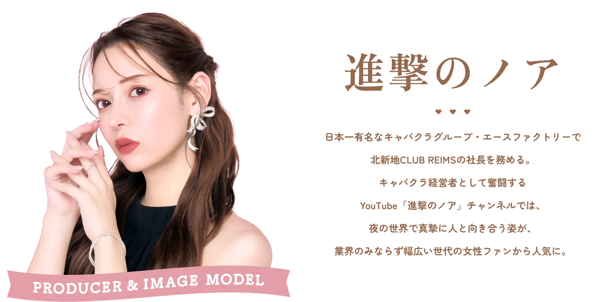 PRODUCER＆IMAGE MODEL 進撃のノア 日本一有名なキャバクラグループ・エースファクトリーで 北新地CLUB REIMSの社長を務める。 キャバクラ経営者として奮闘する YouTube「進撃のノア」チャンネルでは、 夜の世界で真摯に人と向き合う姿が、 業界のみならず幅広い世代の女性ファンから人気に。