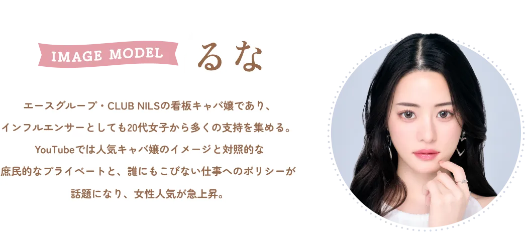 IMAGE MODEL るな エースグループ・CLUB NILSの看板キャバ嬢であり、 インフルエンサーとしても20代女子から多くの支持を集める。 YouTubeでは人気キャバ嬢のイメージと対照的な 庶民的なプライベートと、誰にもこびない仕事へのポリシーが 話題になり、女性人気が急上昇。