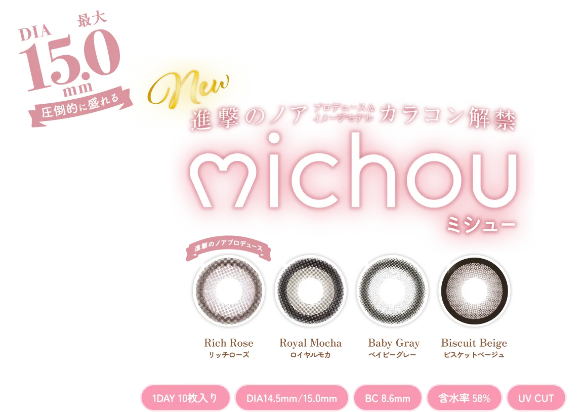 DIA 最大 15.0 mm 圧倒的に盛れる New 進撃のノア プロデュース & イメージモデル カラコン解禁 michou ミシュー 進撃のノアプロデュース Rich Rose リッチローズ Royal Mocha ロイヤルモカ Baby Gray ベイビーグレー Biscuit Beige ビスケットベージュ 1DAY 10枚入り DIA14.5mm / 15.0mm BC 8.6mm 含水率 58% UV CUT この瞳、抜け目なし