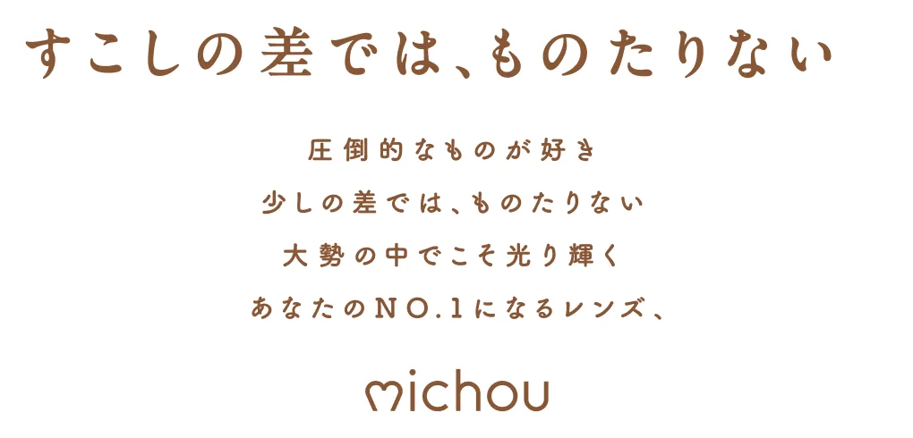 すこしの差では、ものたりない 圧倒的なものが好き 少しの差では、ものたりない 大勢の中でこそ光り輝く あなたの NO.1 になるレンズ、 michou